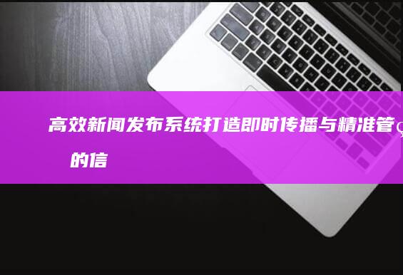 高效新闻发布系统：打造即时传播与精准管理的信息平台